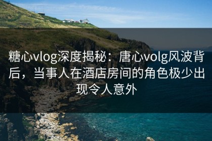 糖心vlog深度揭秘：唐心volg风波背后，当事人在酒店房间的角色极少出现令人意外