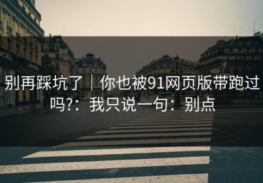 别再踩坑了｜你也被91网页版带跑过吗?：我只说一句：别点