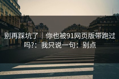 别再踩坑了｜你也被91网页版带跑过吗?：我只说一句：别点