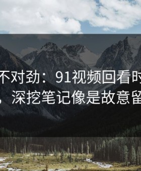 越看越不对劲：91视频回看时才发现不对劲，深挖笔记像是故意留了口子