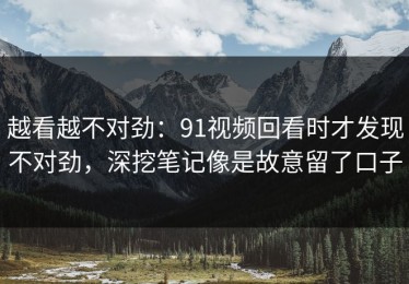 越看越不对劲：91视频回看时才发现不对劲，深挖笔记像是故意留了口子