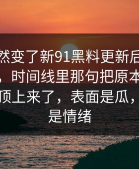 节奏突然变了新91黑料更新后争议一下大了，时间线里那句把原本不显眼的细节顶上来了，表面是瓜，底下全是情绪