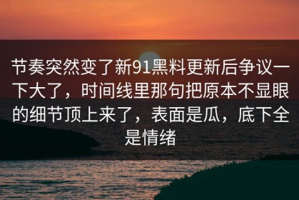 节奏突然变了新91黑料更新后争议一下大了，时间线里那句把原本不显眼的细节顶上来了，表面是瓜，底下全是情绪