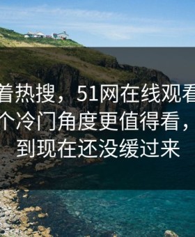 别只盯着热搜，51网在线观看那场直播里那个冷门角度更值得看，不少人到现在还没缓过来