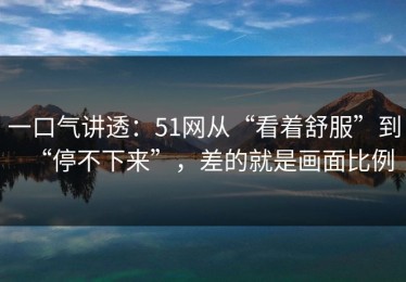 一口气讲透：51网从“看着舒服”到“停不下来”，差的就是画面比例