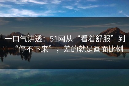 一口气讲透：51网从“看着舒服”到“停不下来”，差的就是画面比例