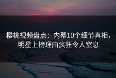 樱桃视频盘点：内幕10个细节真相，明星上榜理由疯狂令人窒息