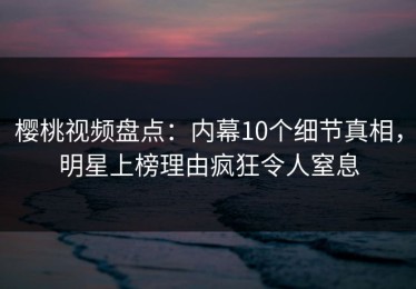 樱桃视频盘点：内幕10个细节真相，明星上榜理由疯狂令人窒息