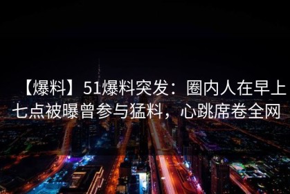 【爆料】51爆料突发：圈内人在早上七点被曝曾参与猛料，心跳席卷全网