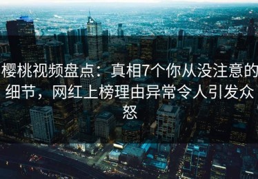 樱桃视频盘点：真相7个你从没注意的细节，网红上榜理由异常令人引发众怒
