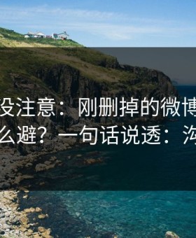 你可能没注意：刚删掉的微博的高发问题怎么避？一句话说透：沟通方式