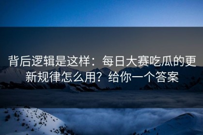 背后逻辑是这样：每日大赛吃瓜的更新规律怎么用？给你一个答案