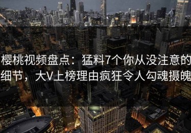 樱桃视频盘点：猛料7个你从没注意的细节，大V上榜理由疯狂令人勾魂摄魄