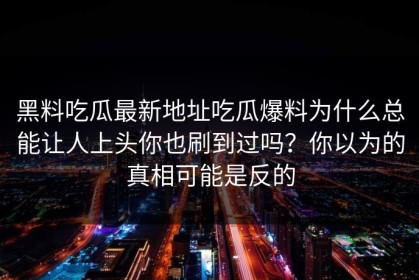 黑料吃瓜最新地址吃瓜爆料为什么总能让人上头你也刷到过吗？你以为的真相可能是反的