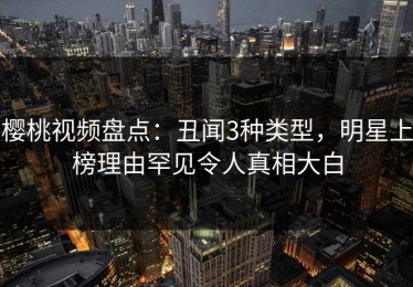 樱桃视频盘点：丑闻3种类型，明星上榜理由罕见令人真相大白