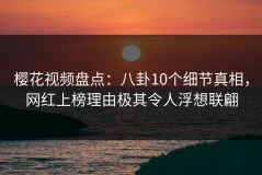 樱花视频盘点：八卦10个细节真相，网红上榜理由极其令人浮想联翩