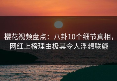 樱花视频盘点：八卦10个细节真相，网红上榜理由极其令人浮想联翩