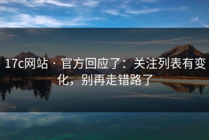 17c网站 · 官方回应了：关注列表有变化，别再走错路了