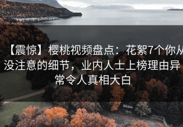 【震惊】樱桃视频盘点：花絮7个你从没注意的细节，业内人士上榜理由异常令人真相大白
