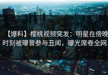 【爆料】樱桃视频突发：明星在傍晚时刻被曝曾参与丑闻，曝光席卷全网