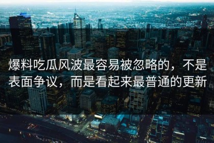 爆料吃瓜风波最容易被忽略的，不是表面争议，而是看起来最普通的更新