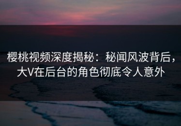 樱桃视频深度揭秘：秘闻风波背后，大V在后台的角色彻底令人意外