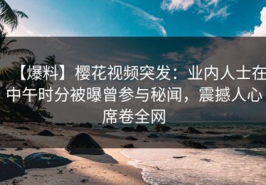 【爆料】樱花视频突发：业内人士在中午时分被曝曾参与秘闻，震撼人心席卷全网