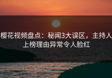 樱花视频盘点：秘闻3大误区，主持人上榜理由异常令人脸红