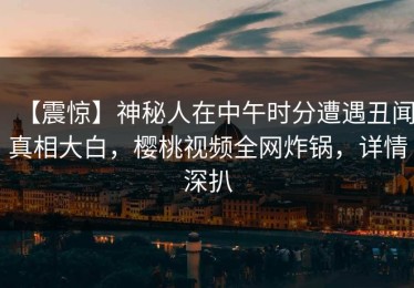 【震惊】神秘人在中午时分遭遇丑闻真相大白，樱桃视频全网炸锅，详情深扒