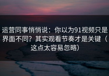 运营同事悄悄说：你以为91视频只是界面不同？其实观看节奏才是关键（这点太容易忽略）