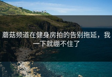 蘑菇频道在健身房拍的告别拖延，我一下就绷不住了