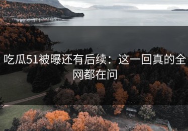 吃瓜51被曝还有后续：这一回真的全网都在问