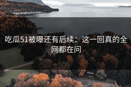 吃瓜51被曝还有后续：这一回真的全网都在问
