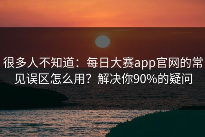 很多人不知道：每日大赛app官网的常见误区怎么用？解决你90%的疑问