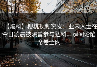 【爆料】樱桃视频突发：业内人士在今日凌晨被曝曾参与猛料，瞬间沦陷席卷全网
