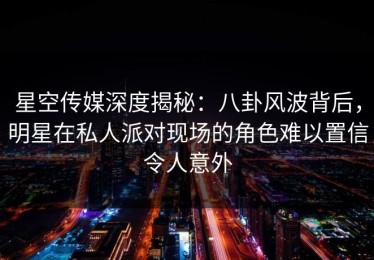 星空传媒深度揭秘：八卦风波背后，明星在私人派对现场的角色难以置信令人意外