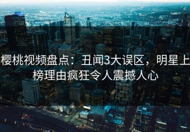 樱桃视频盘点：丑闻3大误区，明星上榜理由疯狂令人震撼人心