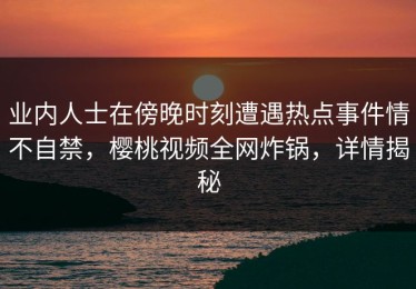 业内人士在傍晚时刻遭遇热点事件情不自禁，樱桃视频全网炸锅，详情揭秘
