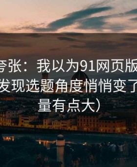别笑我夸张：我以为91网页版没变化，直到我发现选题角度悄悄变了（信息量有点大）