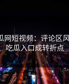 黑料吃瓜网短视频：评论区风向大变，吃瓜入口成转折点