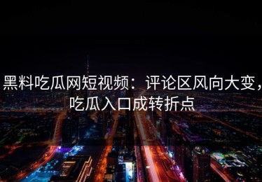 黑料吃瓜网短视频：评论区风向大变，吃瓜入口成转折点