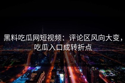 黑料吃瓜网短视频：评论区风向大变，吃瓜入口成转折点