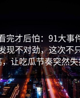 一口气看完才后怕：91大事件线路回看时才发现不对劲，这次不只是热度高，让吃瓜节奏突然失控