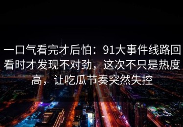 一口气看完才后怕：91大事件线路回看时才发现不对劲，这次不只是热度高，让吃瓜节奏突然失控