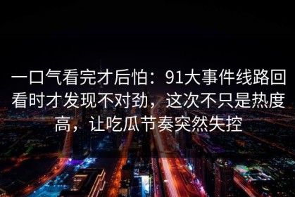 一口气看完才后怕：91大事件线路回看时才发现不对劲，这次不只是热度高，让吃瓜节奏突然失控