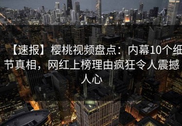 【速报】樱桃视频盘点：内幕10个细节真相，网红上榜理由疯狂令人震撼人心