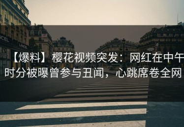【爆料】樱花视频突发：网红在中午时分被曝曾参与丑闻，心跳席卷全网