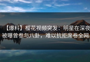 【爆料】樱花视频突发：明星在深夜被曝曾参与八卦，难以抗拒席卷全网