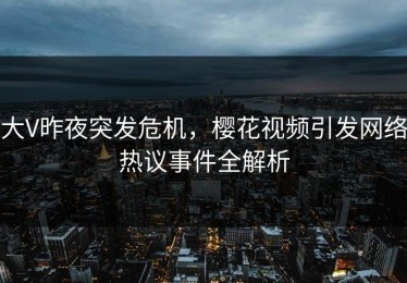 大V昨夜突发危机，樱花视频引发网络热议事件全解析