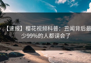 【速报】樱花视频科普：丑闻背后最少99%的人都误会了